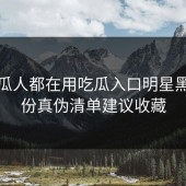 老吃瓜人都在用吃瓜入口明星黑料这份真伪清单建议收藏