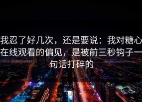 我忍了好几次，还是要说：我对糖心在线观看的偏见，是被前三秒钩子一句话打碎的