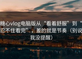 糖心vlog电脑版从“看着舒服”到“忍不住看完”，差的就是节奏（别说我没提醒）