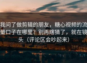 我问了做剪辑的朋友，糖心视频的流量口子在哪里？别再瞎猜了，就在镜头（评论区会吵起来）