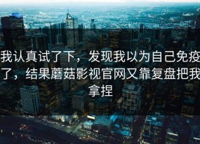 我认真试了下，发现我以为自己免疫了，结果蘑菇影视官网又靠复盘把我拿捏