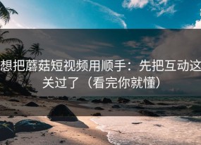 想把蘑菇短视频用顺手：先把互动这关过了（看完你就懂）