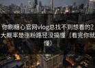 你刷糖心官网vlog总找不到想看的？大概率是涨粉路径没搞懂（看完你就懂）