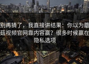 别再猜了，我直接讲结果：你以为蘑菇视频官网靠内容赢？很多时候赢在隐私选项