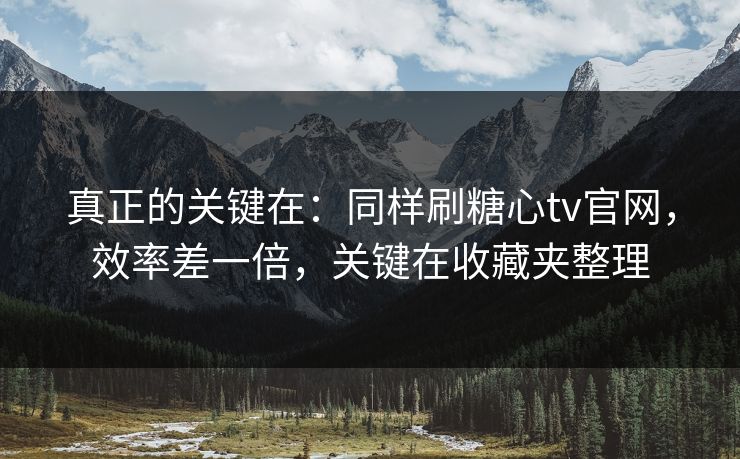 真正的关键在：同样刷糖心tv官网，效率差一倍，关键在收藏夹整理