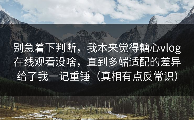 别急着下判断，我本来觉得糖心vlog在线观看没啥，直到多端适配的差异给了我一记重锤（真相有点反常识）