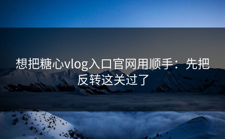 想把糖心vlog入口官网用顺手:先把反转这关过了 想把糖心vlog入口官网用顺手:先把反转这关过了