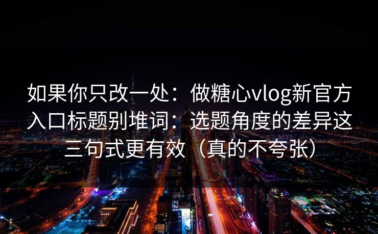 如果你只改一处：做糖心vlog新官方入口标题别堆词：选题角度的差异这三句式更有效（真的不夸张）