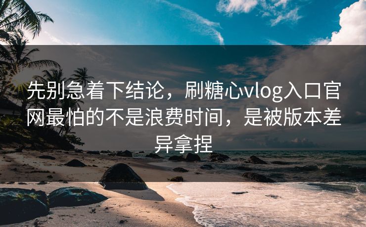 先别急着下结论，刷糖心vlog入口官网最怕的不是浪费时间，是被版本差异拿捏