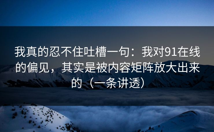 我真的忍不住吐槽一句：我对91在线的偏见，其实是被内容矩阵放大出来的（一条讲透）