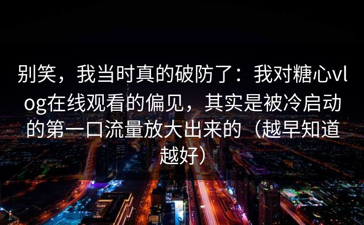 别笑，我当时真的破防了：我对糖心vlog在线观看的偏见，其实是被冷启动的第一口流量放大出来的（越早知道越好）