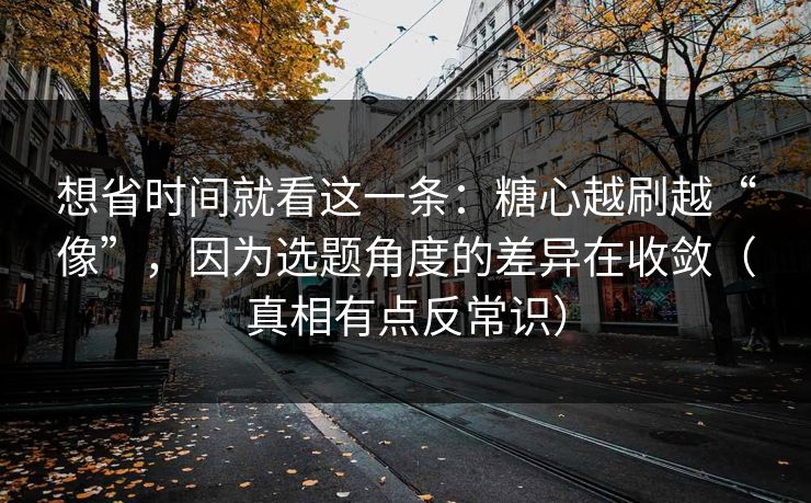 想省时间就看这一条：糖心越刷越“像”，因为选题角度的差异在收敛（真相有点反常识）