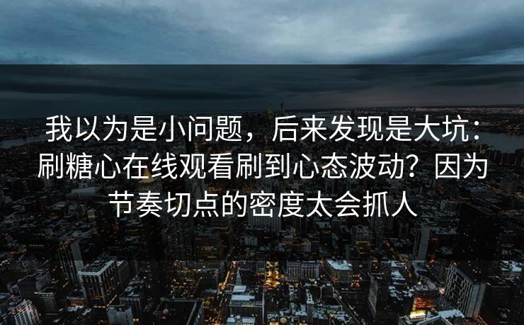 我以为是小问题，后来发现是大坑：刷糖心在线观看刷到心态波动？因为节奏切点的密度太会抓人