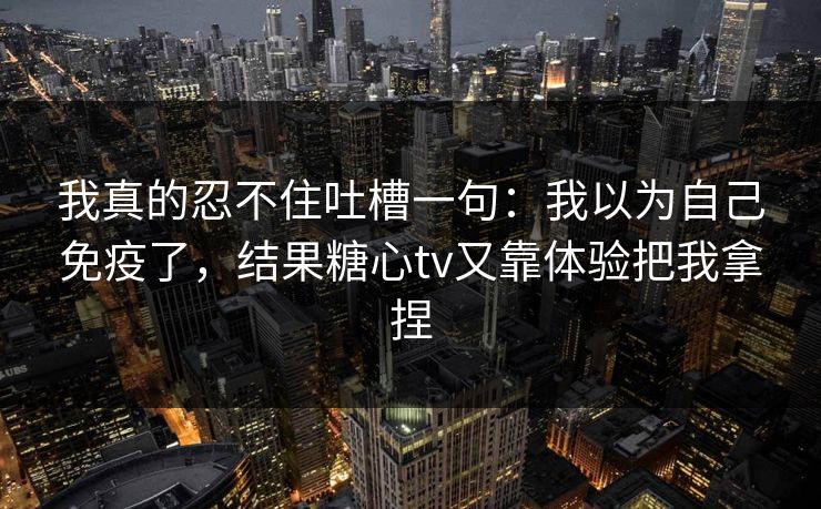 我真的忍不住吐槽一句：我以为自己免疫了，结果糖心tv又靠体验把我拿捏