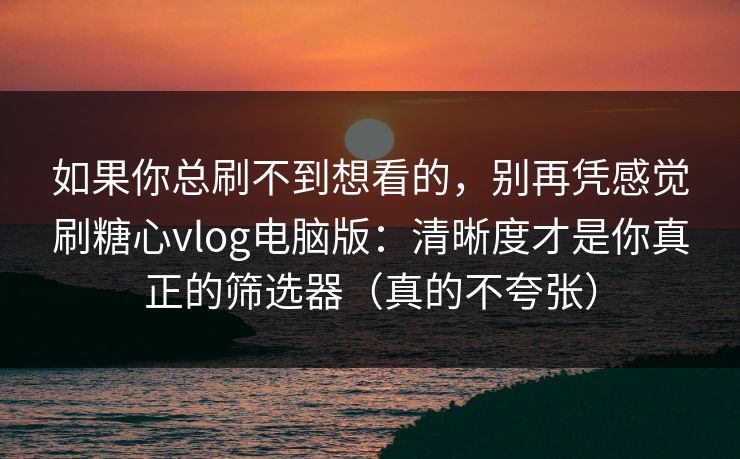 如果你总刷不到想看的，别再凭感觉刷糖心vlog电脑版：清晰度才是你真正的筛选器（真的不夸张）