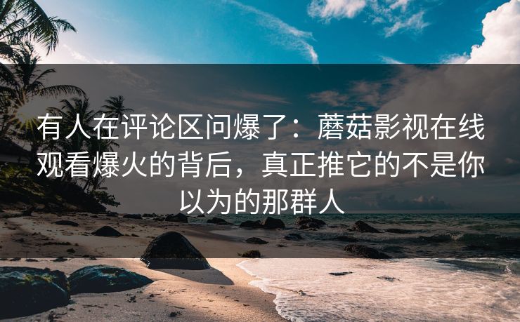 有人在评论区问爆了：蘑菇影视在线观看爆火的背后，真正推它的不是你以为的那群人