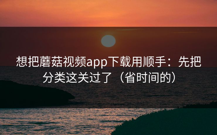 想把蘑菇视频app下载用顺手：先把分类这关过了（省时间的）