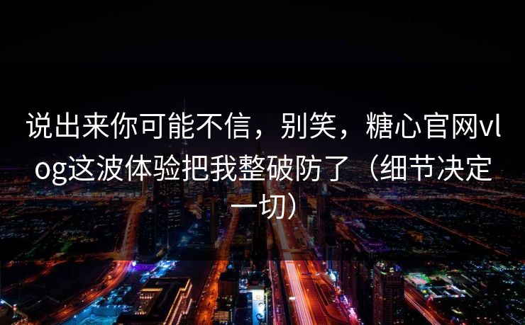 说出来你可能不信，别笑，糖心官网vlog这波体验把我整破防了（细节决定一切）