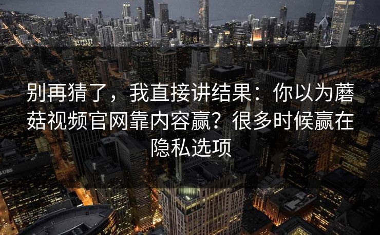 别再猜了，我直接讲结果：你以为蘑菇视频官网靠内容赢？很多时候赢在隐私选项