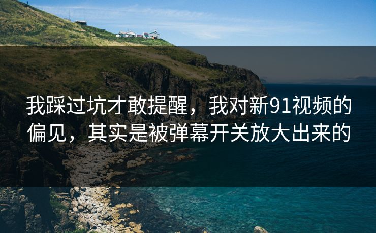 我踩过坑才敢提醒，我对新91视频的偏见，其实是被弹幕开关放大出来的