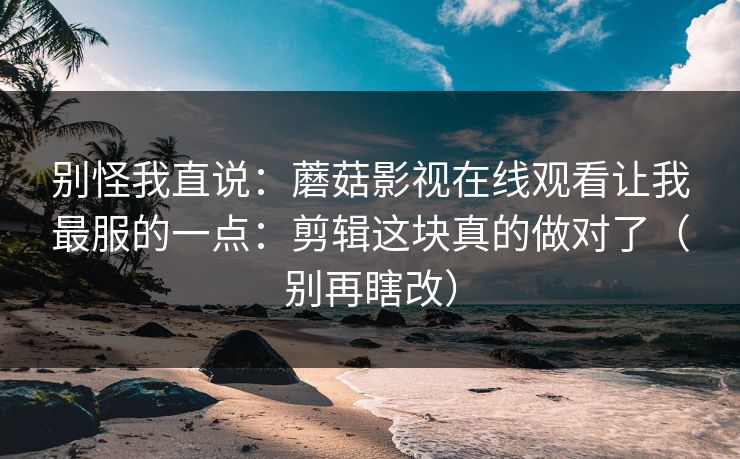 别怪我直说：蘑菇影视在线观看让我最服的一点：剪辑这块真的做对了（别再瞎改）