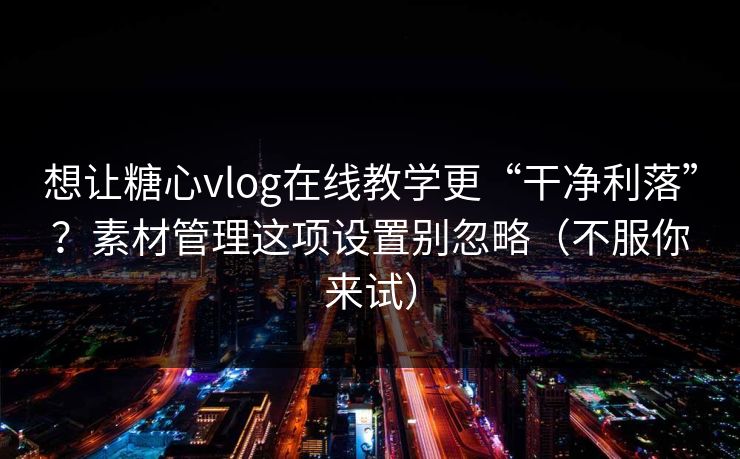 想让糖心vlog在线教学更“干净利落”？素材管理这项设置别忽略（不服你来试）