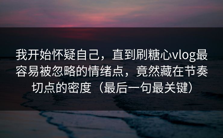 我开始怀疑自己，直到刷糖心vlog最容易被忽略的情绪点，竟然藏在节奏切点的密度（最后一句最关键）