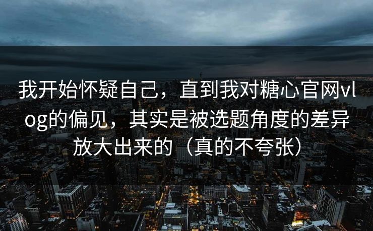 我开始怀疑自己，直到我对糖心官网vlog的偏见，其实是被选题角度的差异放大出来的（真的不夸张）
