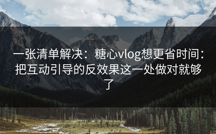 一张清单解决：糖心vlog想更省时间：把互动引导的反效果这一处做对就够了