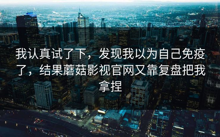 我认真试了下，发现我以为自己免疫了，结果蘑菇影视官网又靠复盘把我拿捏