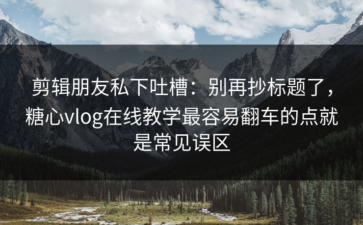 剪辑朋友私下吐槽：别再抄标题了，糖心vlog在线教学最容易翻车的点就是常见误区