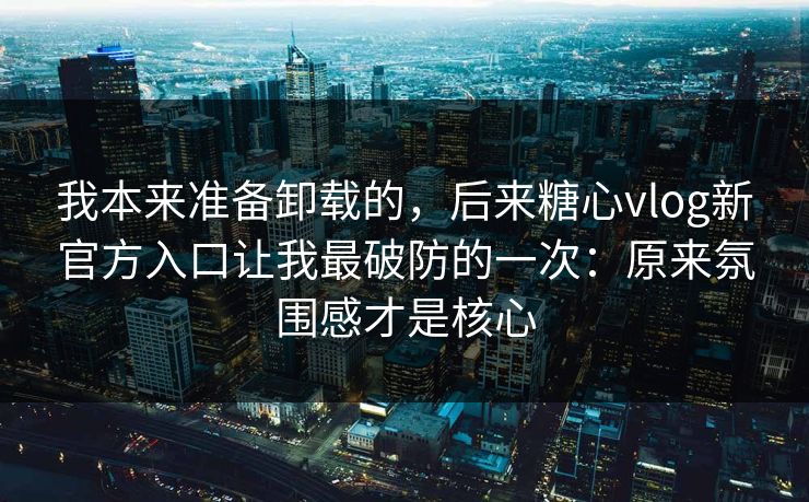 我本来准备卸载的，后来糖心vlog新官方入口让我最破防的一次：原来氛围感才是核心
