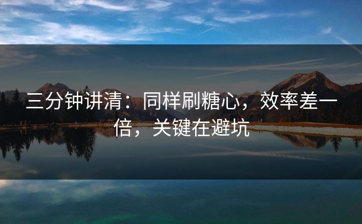 三分钟讲清：同样刷糖心，效率差一倍，关键在避坑
