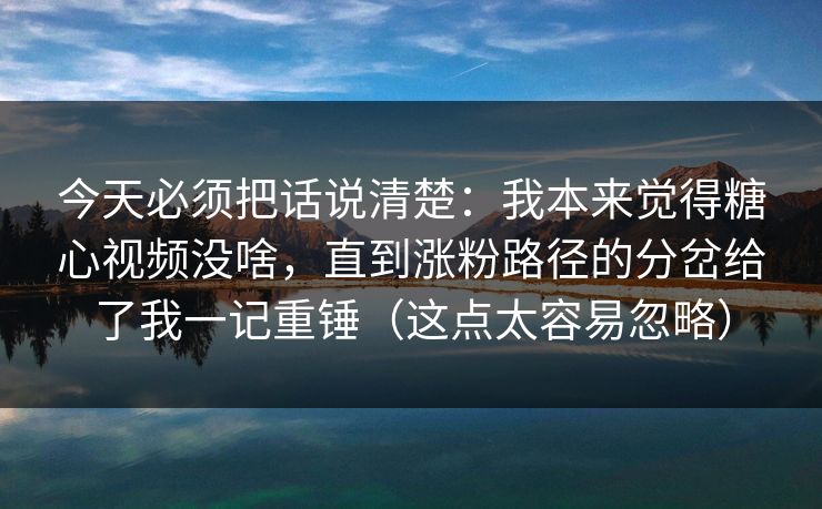 今天必须把话说清楚：我本来觉得糖心视频没啥，直到涨粉路径的分岔给了我一记重锤（这点太容易忽略）