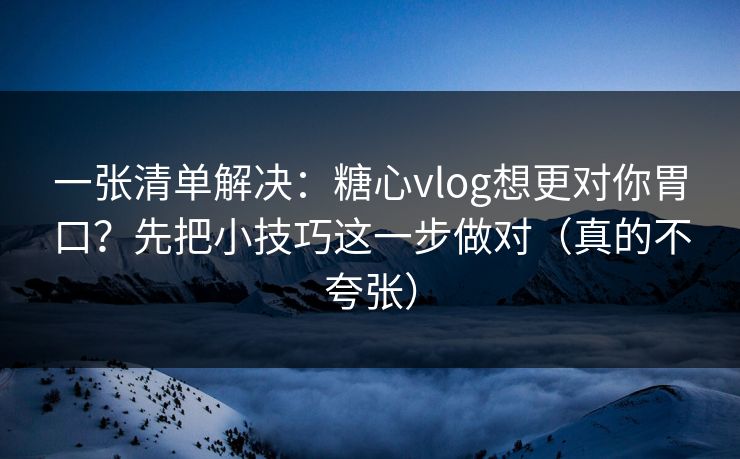 一张清单解决：糖心vlog想更对你胃口？先把小技巧这一步做对（真的不夸张）