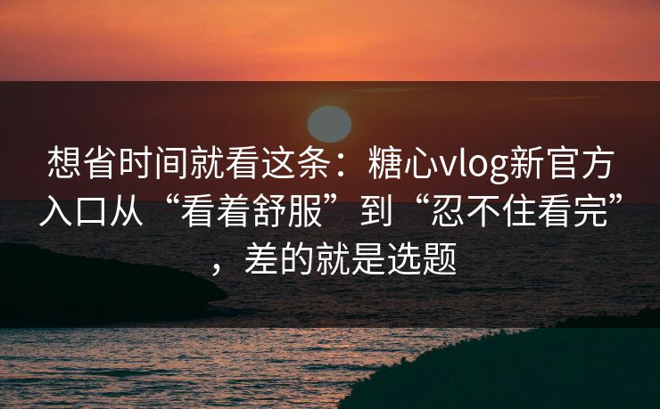 想省时间就看这条：糖心vlog新官方入口从“看着舒服”到“忍不住看完”，差的就是选题