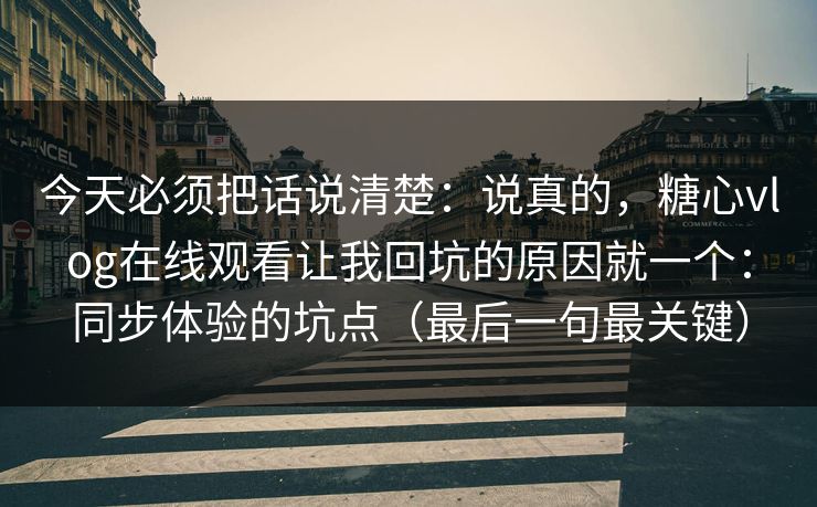 今天必须把话说清楚：说真的，糖心vlog在线观看让我回坑的原因就一个：同步体验的坑点（最后一句最关键）