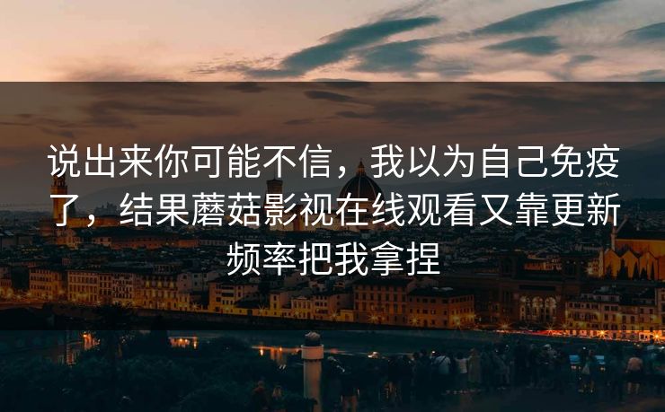 说出来你可能不信，我以为自己免疫了，结果蘑菇影视在线观看又靠更新频率把我拿捏