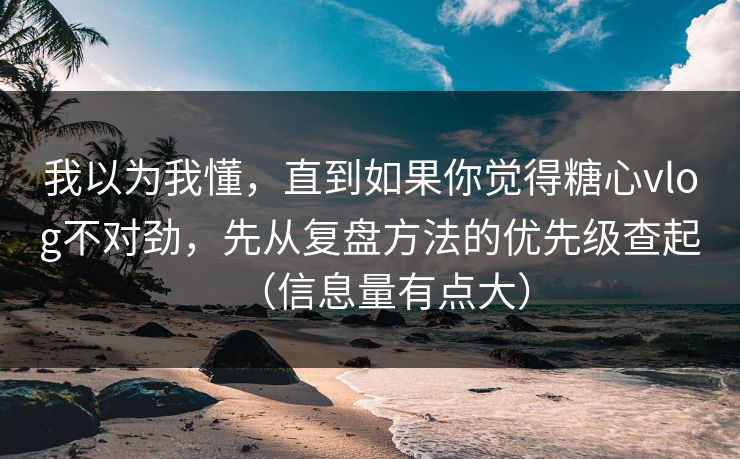 我以为我懂，直到如果你觉得糖心vlog不对劲，先从复盘方法的优先级查起（信息量有点大）