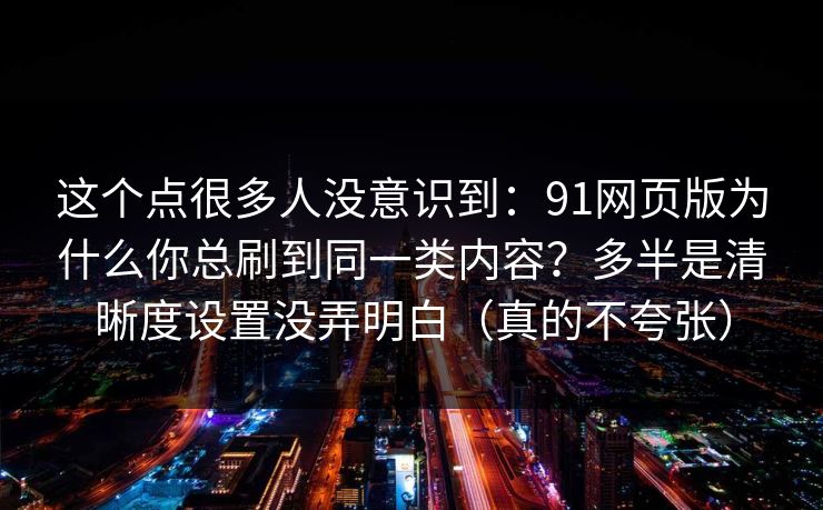 这个点很多人没意识到：91网页版为什么你总刷到同一类内容？多半是清晰度设置没弄明白（真的不夸张）