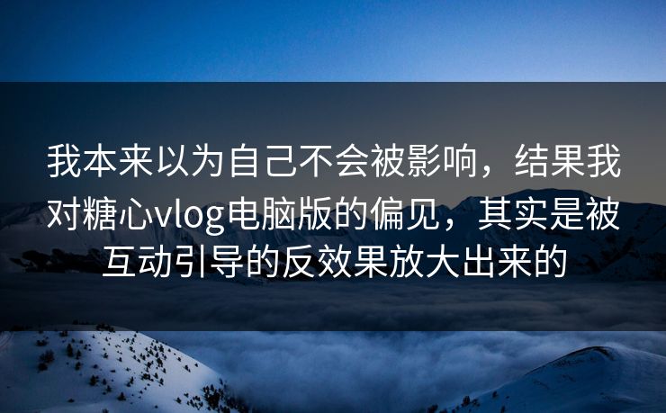 我本来以为自己不会被影响，结果我对糖心vlog电脑版的偏见，其实是被互动引导的反效果放大出来的