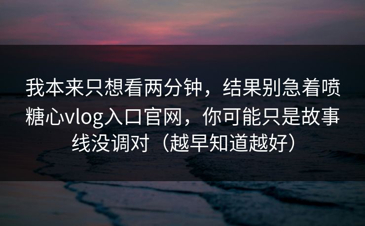 我本来只想看两分钟，结果别急着喷糖心vlog入口官网，你可能只是故事线没调对（越早知道越好）