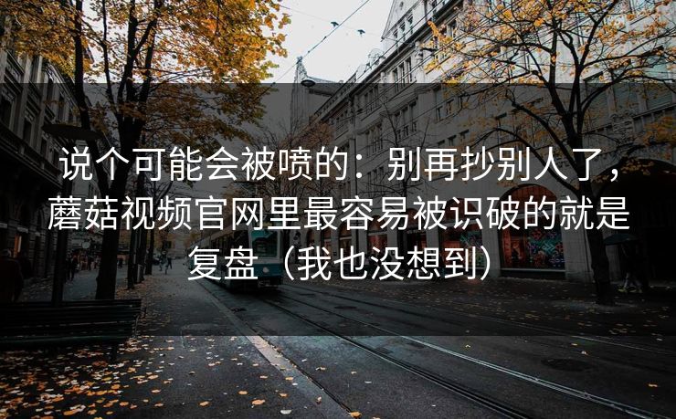 说个可能会被喷的：别再抄别人了，蘑菇视频官网里最容易被识破的就是复盘（我也没想到）
