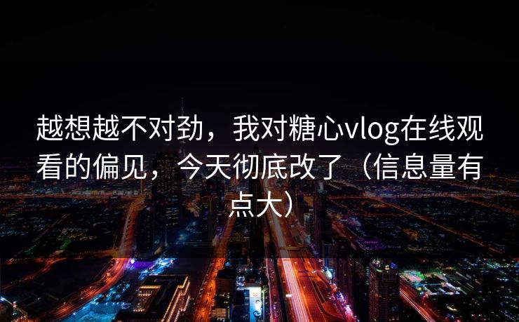 越想越不对劲，我对糖心vlog在线观看的偏见，今天彻底改了（信息量有点大）