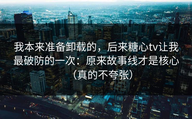 我本来准备卸载的，后来糖心tv让我最破防的一次：原来故事线才是核心（真的不夸张）
