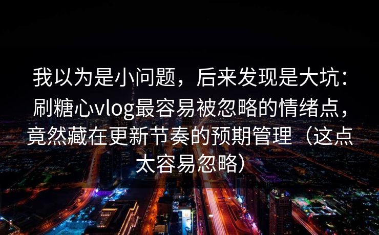 我以为是小问题，后来发现是大坑：刷糖心vlog最容易被忽略的情绪点，竟然藏在更新节奏的预期管理（这点太容易忽略）