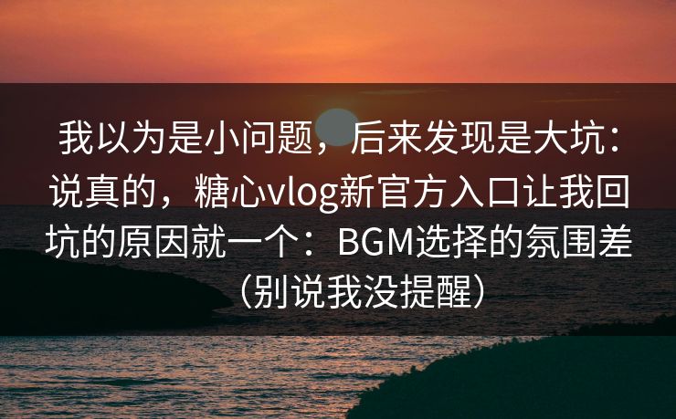 我以为是小问题，后来发现是大坑：说真的，糖心vlog新官方入口让我回坑的原因就一个：BGM选择的氛围差（别说我没提醒）