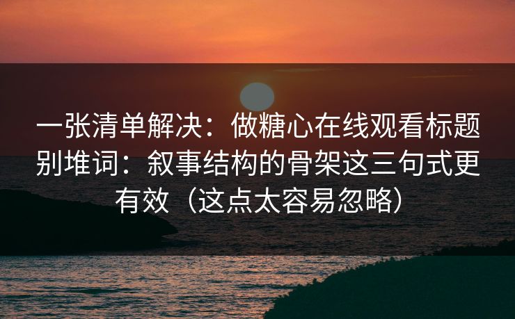 一张清单解决：做糖心在线观看标题别堆词：叙事结构的骨架这三句式更有效（这点太容易忽略）