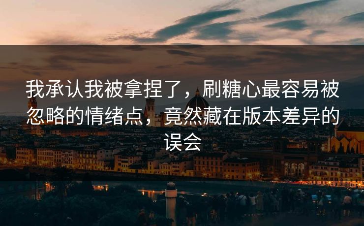 我承认我被拿捏了，刷糖心最容易被忽略的情绪点，竟然藏在版本差异的误会