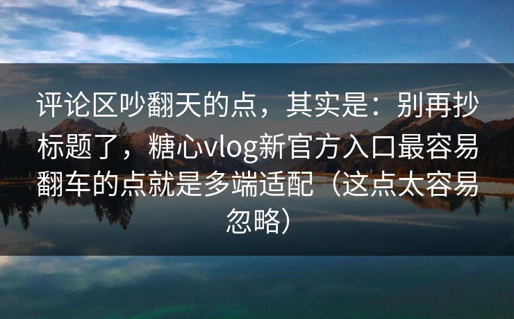 评论区吵翻天的点，其实是：别再抄标题了，糖心vlog新官方入口最容易翻车的点就是多端适配（这点太容易忽略）